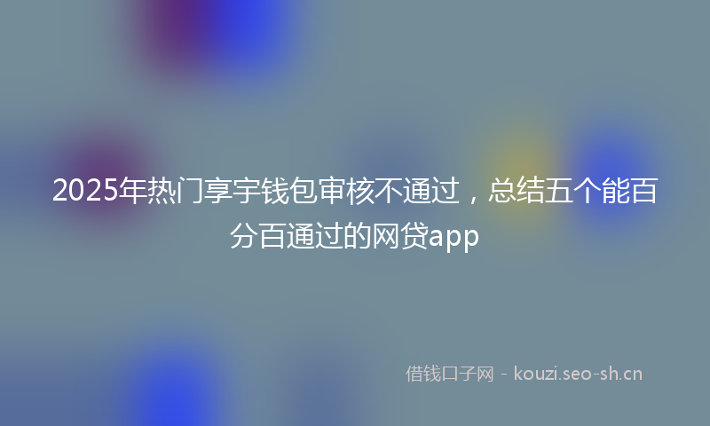 2025年热门享宇钱包审核不通过，总结五个能百分百通过的网贷app