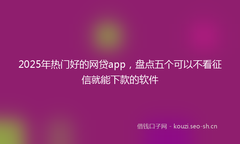 2025年热门好的网贷app,盘点五个可以不看征信就能下款的软件