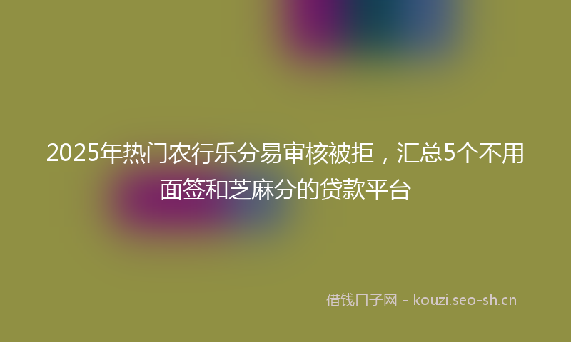 2025年热门农行乐分易审核被拒，汇总5个不用面签和芝麻分的贷款平台