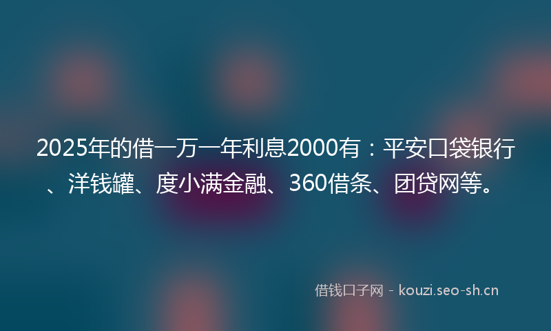 2025年的借一万一年利息2000有：平安口袋银行、洋钱罐、度小满金融、360借条、团贷网等。