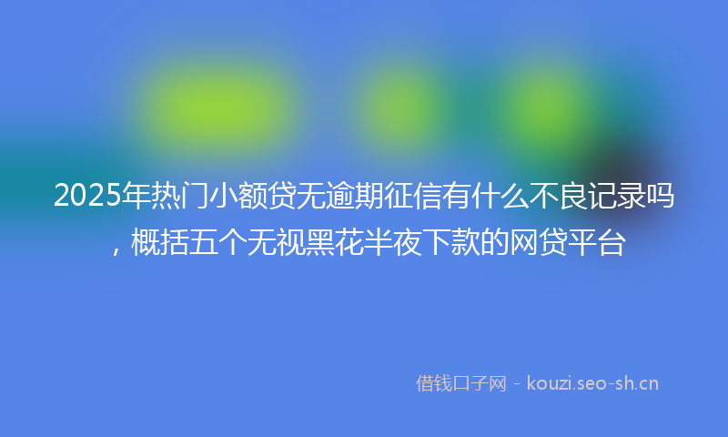 2025年热门小额贷无逾期征信有什么不良记录吗，概括五个无视黑花半夜下款的网贷平台