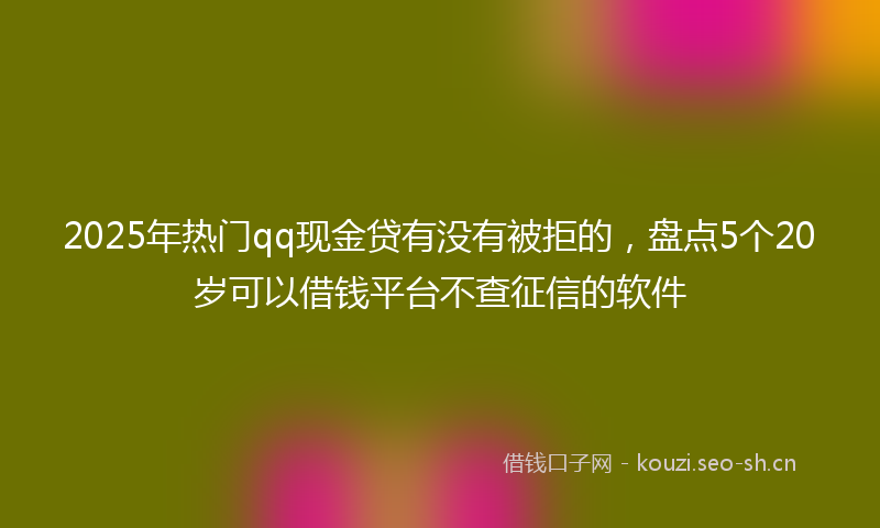 2025年热门qq现金贷有没有被拒的，盘点5个20岁可以借钱平台不查征信的软件