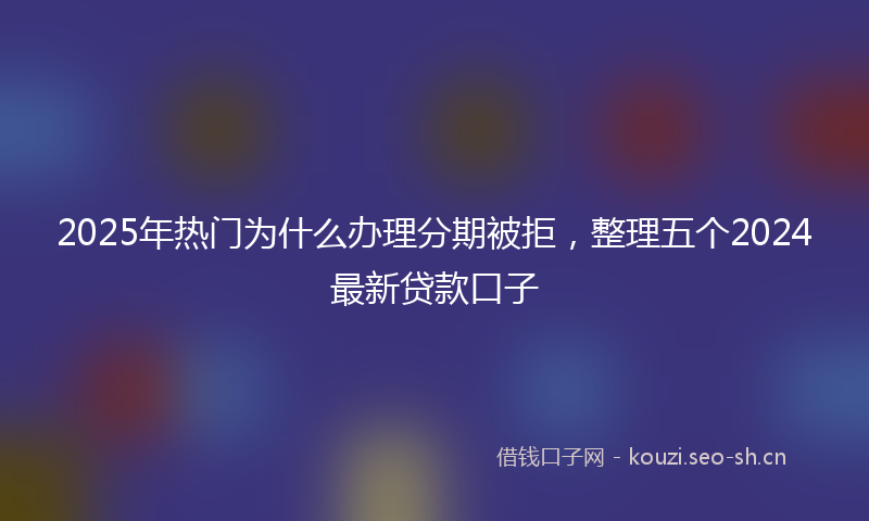 2025年热门为什么办理分期被拒，整理五个2024最新贷款口子