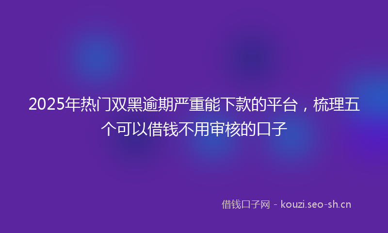 2025年热门双黑逾期严重能下款的平台，梳理五个可以借钱不用审核的口子
