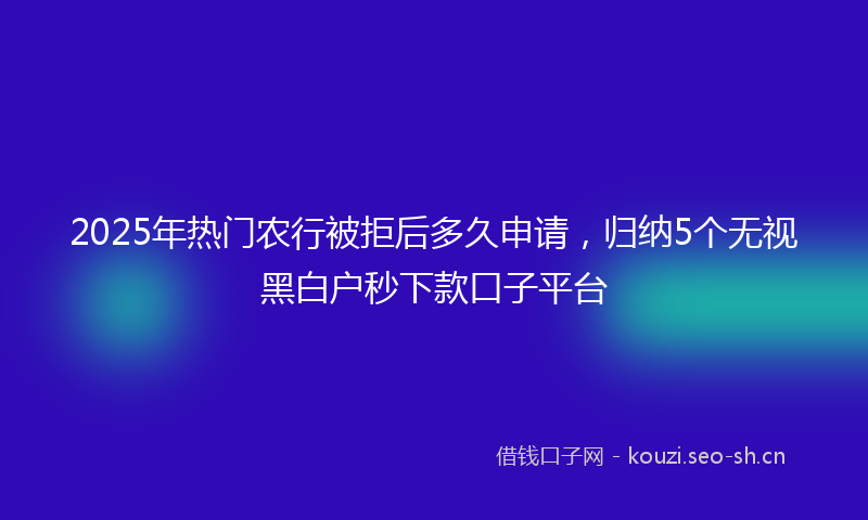 2025年热门农行被拒后多久申请，归纳5个无视黑白户秒下款口子平台