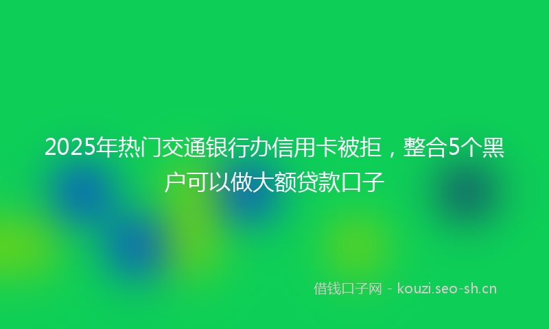 2025年热门交通银行办信用卡被拒，整合5个黑户可以做大额贷款口子