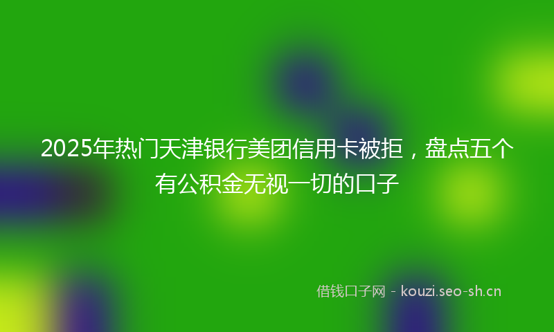 2025年热门天津银行美团信用卡被拒，盘点五个有公积金无视一切的口子
