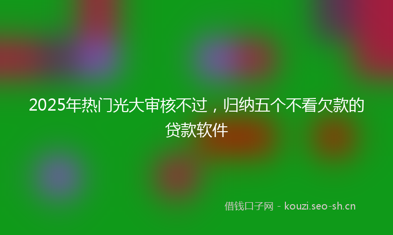 2025年热门光大审核不过，归纳五个不看欠款的贷款软件