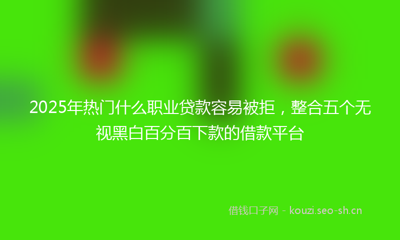 2025年热门什么职业贷款容易被拒，整合五个无视黑白百分百下款的借款平台