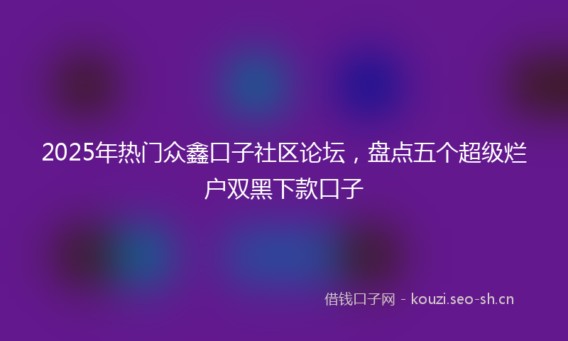 2025年热门众鑫口子社区论坛，盘点五个超级烂户双黑下款口子