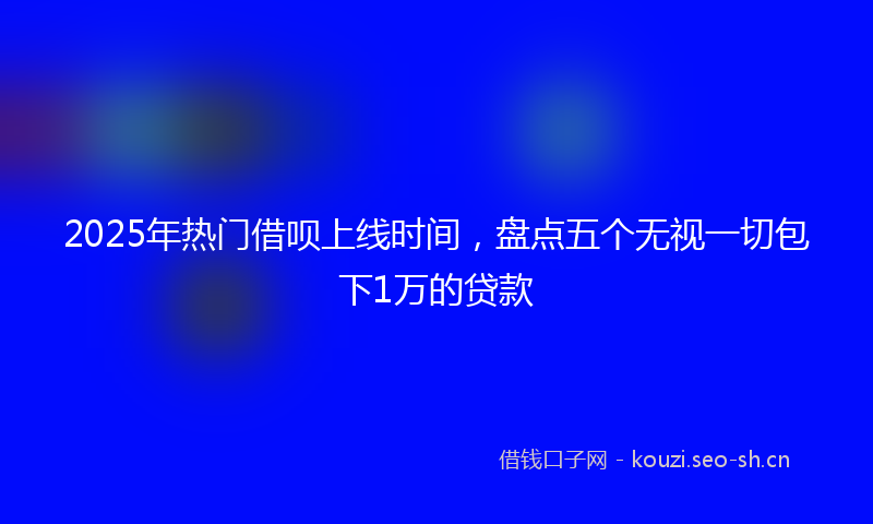 2025年热门借呗上线时间，盘点五个无视一切包下1万的贷款