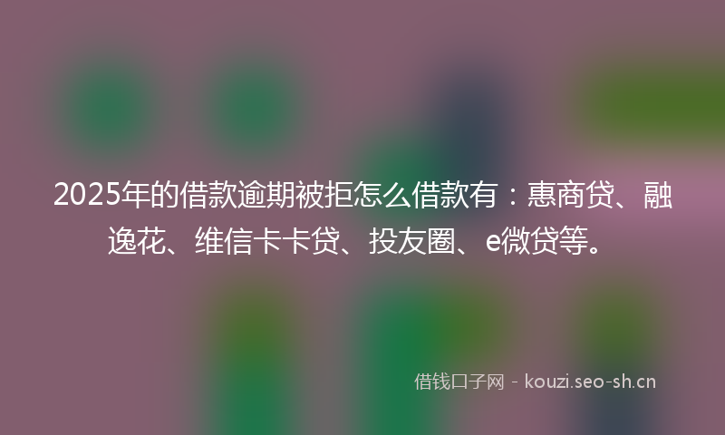 2025年的借款逾期被拒怎么借款有：惠商贷、融逸花、维信卡卡贷、投友圈、e微贷等。