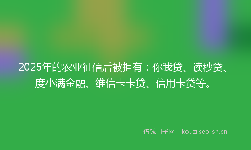 2025年的农业征信后被拒有：你我贷、读秒贷、度小满金融、维信卡卡贷、信用卡贷等。