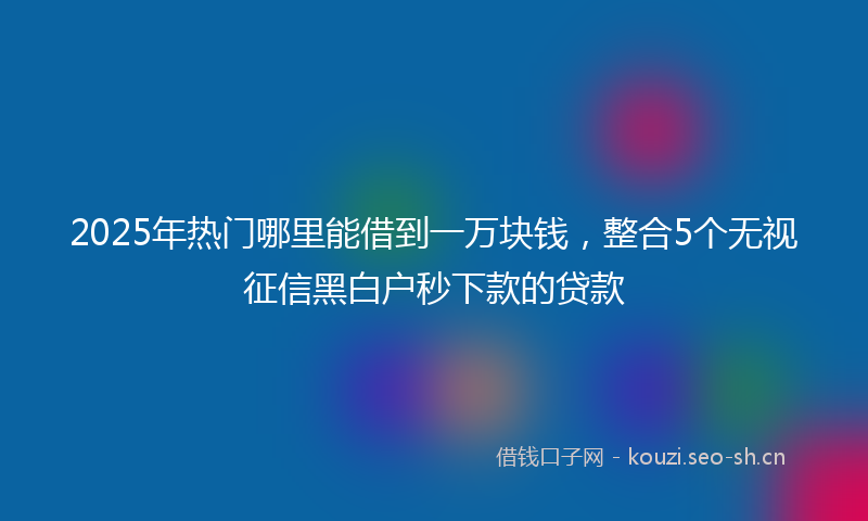 2025年热门哪里能借到一万块钱，整合5个无视征信黑白户秒下款的贷款