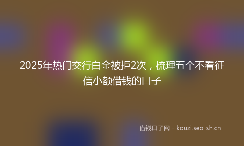 2025年热门交行白金被拒2次，梳理五个不看征信小额借钱的口子