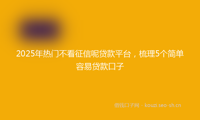 2025年热门不看征信呢贷款平台，梳理5个简单容易贷款口子