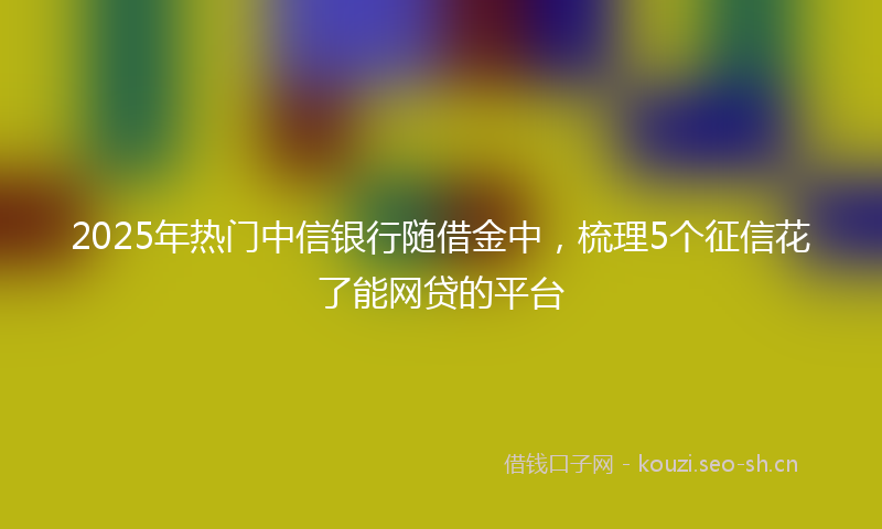 2025年热门中信银行随借金中，梳理5个征信花了能网贷的平台