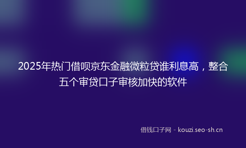 2025年热门借呗京东金融微粒贷谁利息高，整合五个审贷口子审核加快的软件