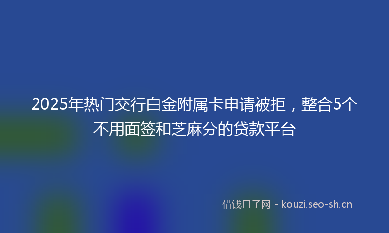 2025年热门交行白金附属卡申请被拒，整合5个不用面签和芝麻分的贷款平台