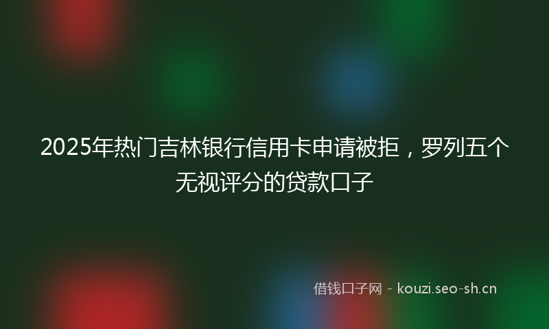 2025年热门吉林银行信用卡申请被拒，罗列五个无视评分的贷款口子