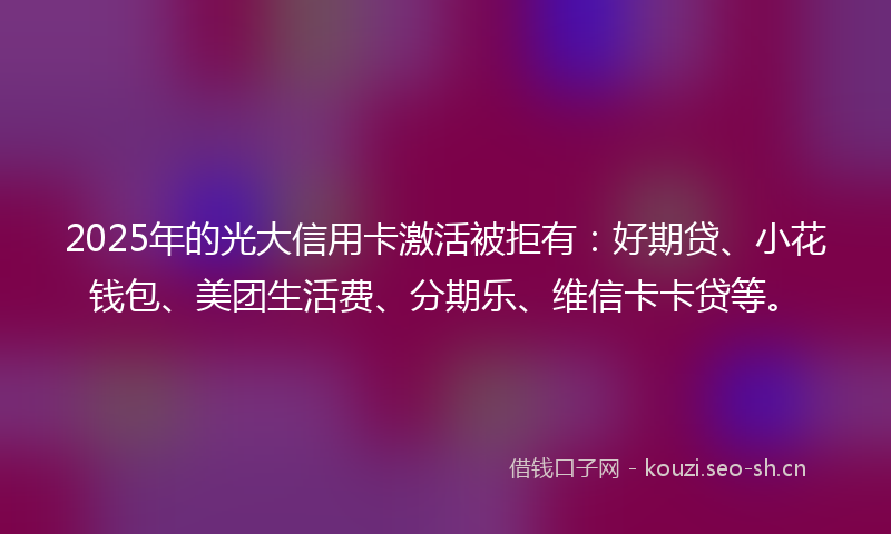 2025年的光大信用卡激活被拒有：好期贷、小花钱包、美团生活费、分期乐、维信卡卡贷等。