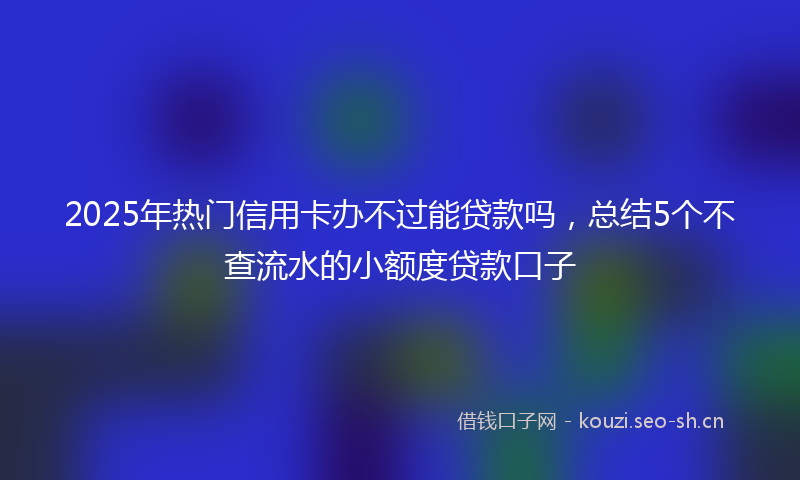 2025年热门信用卡办不过能贷款吗，总结5个不查流水的小额度贷款口子