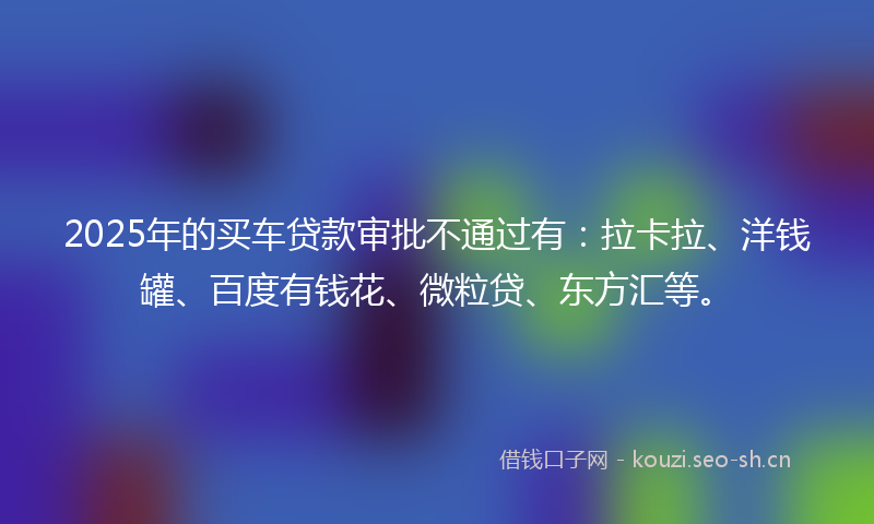 2025年的买车贷款审批不通过有：拉卡拉、洋钱罐、百度有钱花、微粒贷、东方汇等。