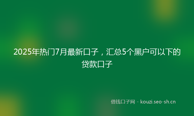 2025年热门7月最新口子，汇总5个黑户可以下的贷款口子
