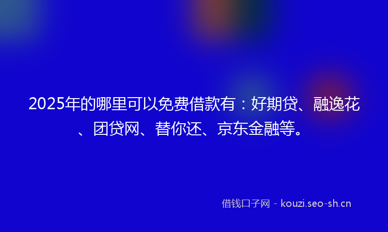 2025年的哪里可以免费借款有：好期贷、融逸花、团贷网、替你还、京东金融等。