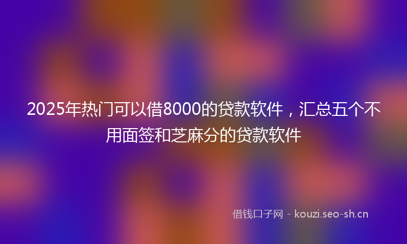 2025年热门可以借8000的贷款软件，汇总五个不用面签和芝麻分的贷款软件