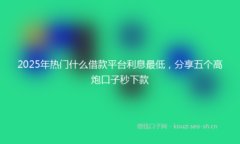2025年热门什么借款平台利息最低，分享五个高炮口子秒下款