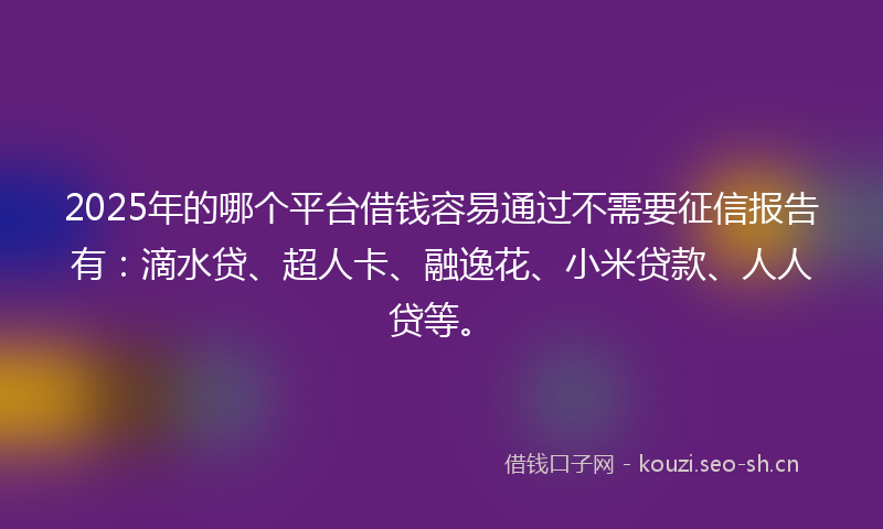 2025年的哪个平台借钱容易通过不需要征信报告有：滴水贷、超人卡、融逸花、小米贷款、人人贷等。
