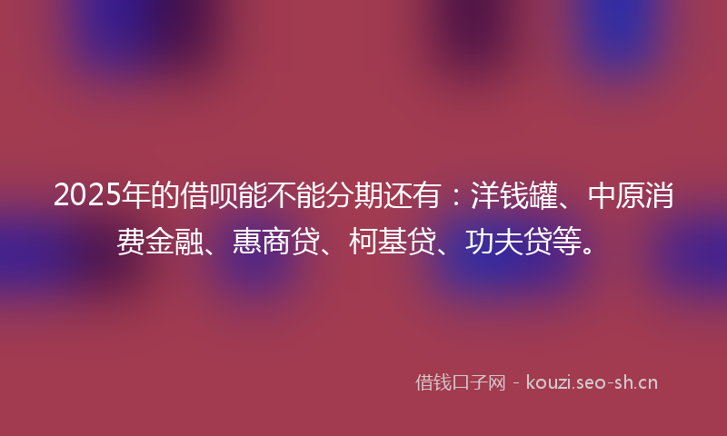 2025年的借呗能不能分期还有：洋钱罐、中原消费金融、惠商贷、柯基贷、功夫贷等。