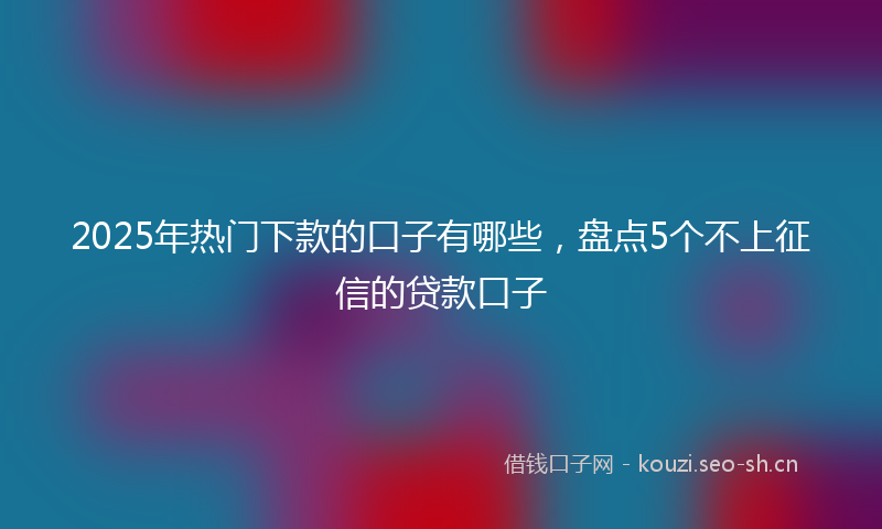 2025年热门下款的口子有哪些，盘点5个不上征信的贷款口子