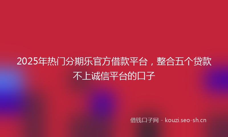 2025年热门分期乐官方借款平台，整合五个贷款不上诚信平台的口子