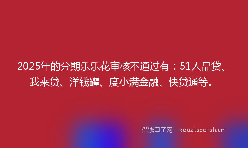 2025年的分期乐乐花审核不通过有:51人品贷、我来贷、洋钱罐、度小满金融、快贷通等。