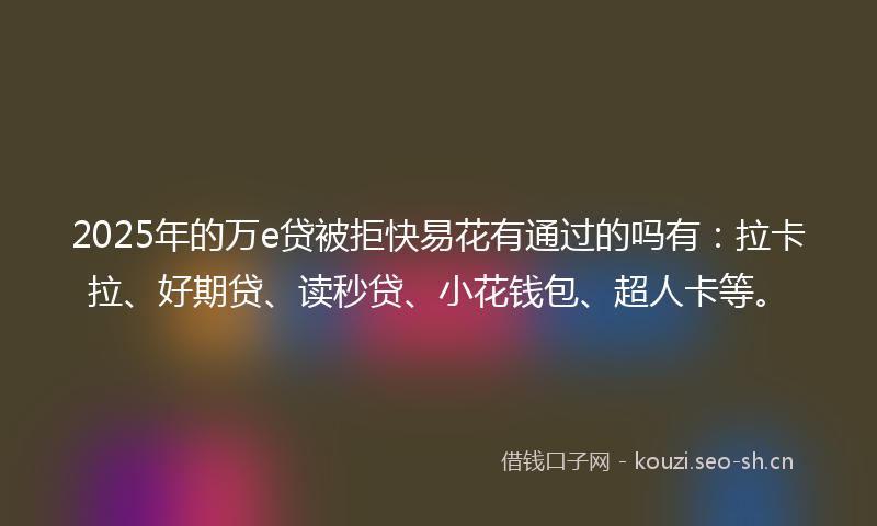 2025年的万e贷被拒快易花有通过的吗有：拉卡拉、好期贷、读秒贷、小花钱包、超人卡等。