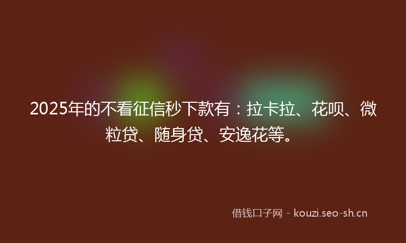 2025年的不看征信秒下款有：拉卡拉、花呗、微粒贷、随身贷、安逸花等。
