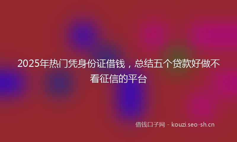 2025年热门凭身份证借钱，总结五个贷款好做不看征信的平台