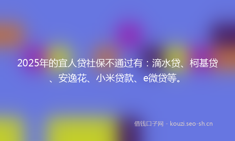 2025年的宜人贷社保不通过有：滴水贷、柯基贷、安逸花、小米贷款、e微贷等。