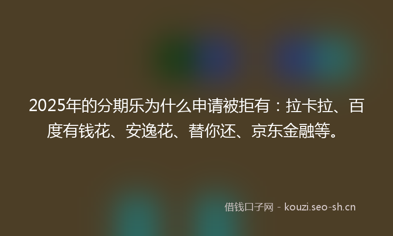 2025年的分期乐为什么申请被拒有：拉卡拉、百度有钱花、安逸花、替你还、京东金融等。