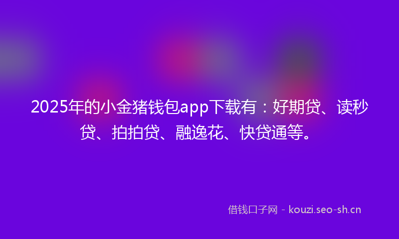 2025年的小金猪钱包app下载有：好期贷、读秒贷、拍拍贷、融逸花、快贷通等。