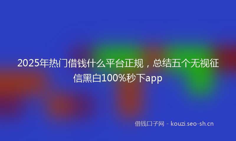 2025年热门借钱什么平台正规，总结五个无视征信黑白100%秒下app