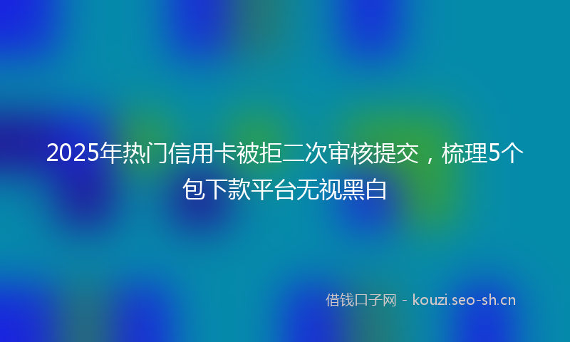 2025年热门信用卡被拒二次审核提交，梳理5个包下款平台无视黑白