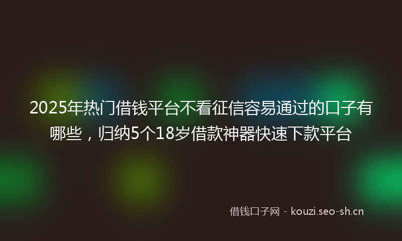 2025年热门借钱平台不看征信容易通过的口子有哪些，归纳5个18岁借款神器快速下款平台