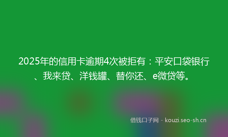 2025年的信用卡逾期4次被拒有：平安口袋银行、我来贷、洋钱罐、替你还、e微贷等。