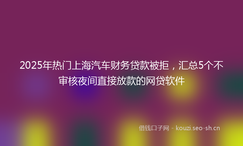 2025年热门上海汽车财务贷款被拒，汇总5个不审核夜间直接放款的网贷软件