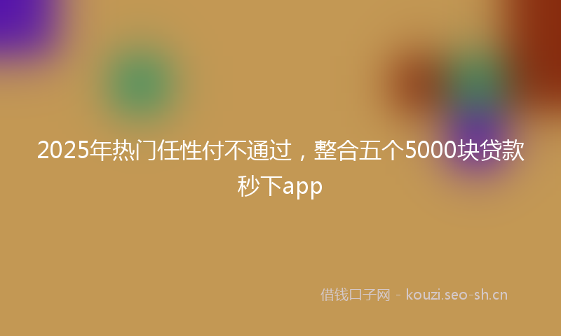 2025年热门任性付不通过，整合五个5000块贷款秒下app