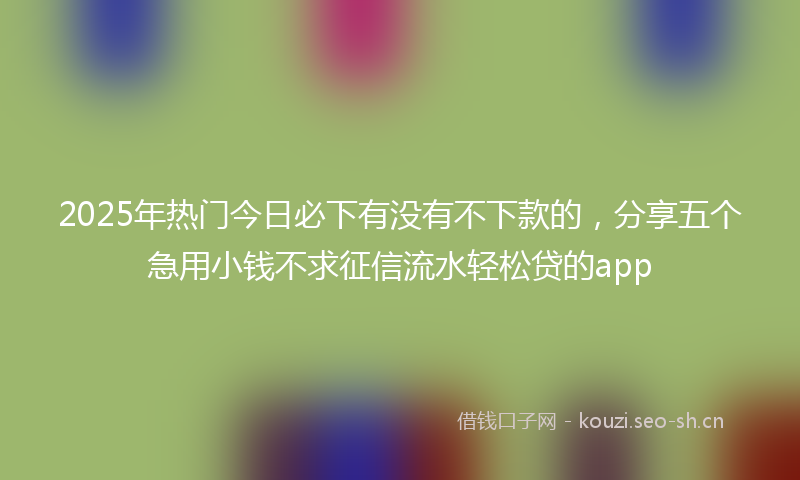 2025年热门今日必下有没有不下款的，分享五个急用小钱不求征信流水轻松贷的app