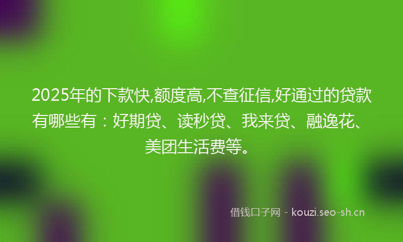 2025年的下款快,额度高,不查征信,好通过的贷款有哪些有：好期贷、读秒贷、我来贷、融逸花、美团生活费等。
